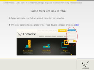 Links Diretos: Saiba como monetizar seus blogs, disparos de email marketing e redes sociais



                               Como fazer um Link Direto?

      1. Primeiramente, você deve possuir cadastro na Lomadee.

      2. Uma vez aprovado pela plataforma, você deverá se logar em nosso site.
 