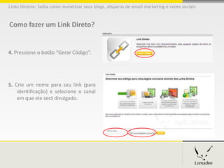 Links Diretos: Saiba como monetizar seus blogs, disparos de email marketing e redes sociais



Como fazer um Link Direto?


4. Pressione o botão “Gerar Código”.




5. Crie um nome para seu link (para
    identificação) e selecione o canal
    em que ele será divulgado.
 