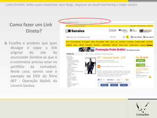 Links Diretos: Saiba como monetizar seus blogs, disparos de email marketing e redes sociais




  Como fazer um Link
        Direto?

6. Escolha o produto que quer
    divulgar e copie o link
    original     do   site   do
    anunciante (lembre-se que o
    e-commerce precisa estar no
    portfólio    da   Lomadee).
    Neste caso, vamos usar o
    exemplo do DVD do filme
    007 - Operação Skyfall, da
    Livraria Saraiva.
 