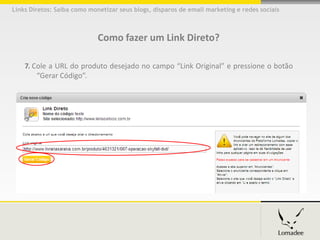 Links Diretos: Saiba como monetizar seus blogs, disparos de email marketing e redes sociais



                             Como fazer um Link Direto?

    7. Cole a URL do produto desejado no campo “Link Original” e pressione o botão
        “Gerar Código”.
 