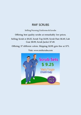 RMF SCRUBS
SellingNursing Uniforms &Scrubs
Offering best quality scrubs at remarkably low prices.
Selling Scrub et $9.25, Scrub Top $4.99, Scrub Pant $6.49, Lab
Coat $8.99, Scrub Jacket $7.49.
Offering 37 different colors. Shipping $2.99, gets free at $75.
Visit: www.rmfscrubs.com
 