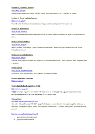 Informação Geográfica Nacional

http://snig.igeo.pt/
Apresenta estatísticas portuguesas, imagens, mapas, regulamentos dos PDM´s e imagens de satélite.


Instituto de Conservação da Natureza

http://www.icn.pt/
Site onde estão descritos os projectos de conservação, as áreas protegidas no nosso país, etc.


Instituto de Meteorologia

http://www.meteo.pt
Destaque para as imagens meteorológicas animadas do satélite Meteosat, entre outros temas, como a camada de
ozono.


Instituto Nacional da Água

http://www.inag.pt/
Destaque para o Atlas da água, com a possibilidade de analisar e obter informação pormenorizada das bacias
hidrográficas nacionais


Instituto Nacional de Estatística

http://www.ine.pt/
Site com estatísticas actuais e estudos divulgados na Revista de Estatística. É pena que muitos deles estejam sujeitos
a tarifação.


Nações Unidas

http://www.onuportugal.pt/
Informações sobre a organização, seus objectivos e principais missões.


Instituto Geográfico Português
http://www.igeo.pt/


Centro de Estudos Geográficos (CEG)
http://www.ceg.ul.pt/
O CEG tem sido o organismo responsável pela maior parte da investigação e divulgação dos conhecimentos
geográficos desenvolvidos ao longo dos últimos 50 anos em Portugal.


Orlando Ribeiro
http://www.orlando-ribeiro.info/index.html
Site sobre Orlando Ribeiro (1911-1997), geógrafo, fotógrafo e escritor. Contém informação biográfica detalhada, a
bibliografia completa de Orlando Ribeiro, fotografias das suas viagens e o catálogo online da sua biblioteca científica
pessoal.


http://www.malhatlantica.pt/oprof
    •      palavras cruzadas de geografia
    •      jogos de correspondência
 
