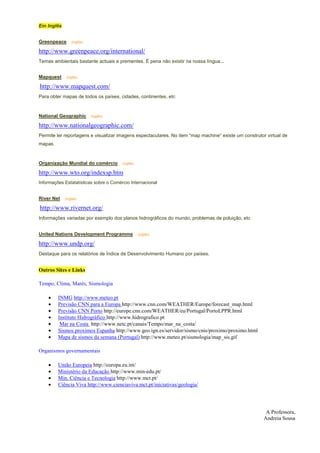 Em Inglês


Greenpeace ... (inglês)

http://www.greenpeace.org/international/
Temas ambientais bastante actuais e prementes. É pena não existir na nossa língua...


Mapquest ... (inglês)

http://www.mapquest.com/
Para obter mapas de todos os países, cidades, continentes, etc



National Geographic ... (inglês)

http://www.nationalgeographic.com/
Permite ler reportagens e visualizar imagens espectaculares. No item “map machine” existe um construtor virtual de
mapas.


Organização Mundial do comércio ... (inglês)

http://www.wto.org/indexsp.htm
Informações Estatatísticas sobre o Comércio Internacional


River Net ... (inglês)

http://www.rivernet.org/
Informações variadas por exemplo dos planos hidrográficos do mundo, problemas de poluição, etc


United Nations Development Programme ... (inglês)

http://www.undp.org/
Destaque para os relatórios de Índice de Desenvolvimento Humano por países.


Outros Sites e Links

Tempo, Clima, Marés, Sismologia

     •     INMG http://www.meteo.pt
     •     Previsão CNN para a Europa http://www.cnn.com/WEATHER/Europe/forecast_map.html
     •     Previsão CNN Porto http://europe.cnn.com/WEATHER/eu/Portugal/PortoLPPR.html
     •     Instituto Hidrográfico http://www.hidrografico.pt
     •      Mar na Costa http://www.netc.pt/canais/Tempo/mar_na_costa/
     •     Sismos proximos Espanha http://www.geo.ign.es/servidor/sismo/cnis/proximo/proximo.html
     •     Mapa de sismos da semana (Portugal) http://www.meteo.pt/sismologia/map_sis.gif

Organismos governamentais

     •     União Europeia http://europa.eu.int/
     •     Ministério da Educação http://www.min-edu.pt/
     •     Min. Ciência e Tecnologia http://www.mct.pt/
     •     Ciência Viva http://www.cienciaviva.mct.pt/iniciativas/geologia/




                                                                                                        A Professora,
                                                                                                       Andreia Sousa
 