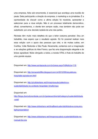 uma empresa, feita sob encomenda, é essencial que aconteça uma reunião de
pauta. Dela participarão a direção da empresa, o marketing e os jornalistas. É a
oportunidade de discutir como a ultima edição foi recebida, apresentar e
selecionar para a nova edição. Não é um processo totalmente democrático,
afinal, convenhamos, o cliente tem sempre razão, mas também não pode ser
substituído por uma decisão isolada de uma das partes.
Revistas têm muito mais detalhes do que o leitor costuma perceber. Deu um
trabalhão, mas espero que o resultado agrade. Só foi possível realizar mais
essa edição com o apoio das pessoas que citei, e de muitas outras, em
Curitiba, Volta Redonda e São Paulo. Novamente, contamos com a imaginação
e as soluções gráficas do Alex Franco, que fez uma diagramação elegante e de
leitura agradável. Muito obrigado a todos, a revista VITAL é fruto do trabalho de
uma grande equipe.
Disponível em: http://www.santapaula.com.br/press.aspx?idNoticia=116
Disponível em: http://amacedofilho.blogspot.com.br/2012/08/arquitetura-
hospitalar-aposta-em.html
Disponível em: http://pt.slideshare.net/hmaprosaude/palestra-a-
sustentabilidade-no-contexto-hospitalar-hmafemipa
Disponível em:
http://blogs.diariodonordeste.com.br/gestaoambiental/category/sustentabilidade
-rural/
Disponível em: http://www.slideshare.net/AnaBee/sustentabilidade-e-consumo-
light-presentation
Disponível em: http://www.slideshare.net/hmaprosaude/a-sustentabilidade-no-
manual-da-ona
 