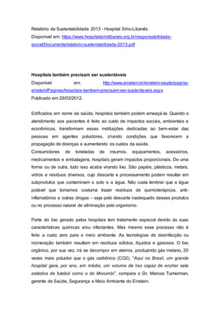 Relatório de Sustentabilidade 2013 - Hospital Sírio-Libanês
Disponível em: https://www.hospitalsiriolibanes.org.br/responsabilidade-
social/Documents/relatorio-sustentabilidade-2013.pdf
Hospitais também precisam ser sustentáveis
Disponível em: http://www.einstein.br/einstein-saude/pagina-
einstein/Paginas/hospitais-tambem-precisam-ser-sustentaveis.aspx
Publicado em 29/03/2012.
Edificados em nome da saúde, hospitais também podem ameaçá-la. Quando o
atendimento aos pacientes é feito ao custo de impactos sociais, ambientais e
econômicos, transformam essas instituições dedicadas ao bem-estar das
pessoas em agentes poluidores, criando condições que favorecem a
propagação de doenças e aumentando os custos da saúde.
Consumidores de toneladas de insumos, equipamentos, acessórios,
medicamentos e embalagens, hospitais geram impactos proporcionais. De uma
forma ou de outra, tudo isso acaba virando lixo. São papéis, plásticos, metais,
vidros e resíduos diversos, cujo descarte e processamento podem resultar em
subprodutos que contaminam o solo e a água. Não custa lembrar que a água
potável que tomamos costuma trazer resíduos de quimioterápicos, anti-
inflamatórios e outras drogas – seja pelo descarte inadequado desses produtos
ou no processo natural de eliminação pelo organismo.
Parte do lixo gerado pelos hospitais tem tratamento especial devido às suas
características químicas e/ou infectantes. Mas mesmo esse processo não é
feito a custo zero para o meio ambiente. As tecnologias de desinfecção ou
incineração também resultam em resíduos sólidos, líquidos e gasosos. O lixo
orgânico, por sua vez, irá se decompor em aterros, produzindo gás metano, 20
vezes mais poluidor que o gás carbônico (CO2). “Aqui no Brasil, um grande
hospital gera, por ano, em média, um volume de lixo capaz de encher sete
estádios de futebol como o do Morumbi”, compara o Dr. Marcos Tucherman,
gerente de Saúde, Segurança e Meio Ambiente do Einstein.
 