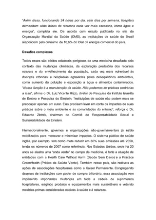“Além disso, funcionando 24 horas por dia, sete dias por semana, hospitais
demandam altas doses de recursos cada vez mais escassos, como água e
energia”, completa ele. De acordo com estudo publicado no site da
Organização Mundial da Saúde (OMS), as instituições de saúde do Brasil
respondem pelo consumo de 10,6% do total da energia comercial do país.
Desafios complexos
Todos esses são efeitos colaterais perigosos de uma medicina desafiada pelo
contexto das mudanças climáticas, da exploração predatória dos recursos
naturais e do envelhecimento da população, cada vez mais vulnerável às
doenças crônicas e neoplasias agravadas pelos desequilíbrios ambientais,
como aumento da poluição e exposição a água e alimentos contaminados.
“Nossa função é a manutenção da saúde. Não podemos ter práticas contrárias
a isso”, afirma o Dr. Luiz Vicente Rizzo, diretor de Pesquisa do Instituto Israelita
de Ensino e Pesquisa do Einstein. “Instituições de saúde não podem mais se
preocupar apenas em curar. Elas precisam levar em conta os impactos de suas
práticas sobre o meio ambiente e as comunidades do entorno”, reforça o Dr.
Eduardo Zlotnik, chairman do Comitê de Responsabilidade Social e
Sustentabilidade do Einstein.
Internacionalmente, governos e organizações não-governamentais já estão
mobilizados para mensurar e minimizar impactos. O sistema público de saúde
inglês, por exemplo, tem como meta reduzir em 80% suas emissões até 2050,
tendo os números de 2007 como referência. Nos Estados Unidos, onde há 20
anos se alastra uma “onda verde” no campo da medicina, é forte a atuação de
entidades com a Health Care Without Harm (Saúde Sem Dano) e a Practice
GreenHealth (Prática da Saúde Verde). Também nesse país, são notáveis as
ações de associações hospitalares como a Kaiser Permanente. Congregando
dezenas de instituições com poder de compra bilionário, essa associação vem
imprimindo importantes mudanças em toda a cadeia de suprimentos
hospitalares, exigindo produtos e equipamentos mais sustentáveis e vetando
matérias-primas consideradas nocivas à saúde e à natureza.
 