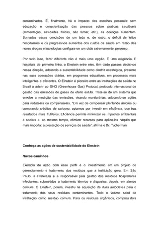 contaminados. E, finalmente, há o impacto das escolhas pessoais: sem
educação e conscientização das pessoas sobre práticas saudáveis
(alimentação, atividades físicas, não fumar, etc.), as doenças aumentam.
Somadas essas condições de um lado e, de outro, o déficit de leitos
hospitalares e os progressivos aumentos dos custos da saúde em razão das
novas drogas e tecnologias configura-se um ciclo extremamente perverso.
Por tudo isso, fazer diferente não é mais uma opção. É uma exigência. E
hospitais de primeira linha, o Einstein entre eles, têm dado passos decisivos
nessa direção, adotando a sustentabilidade como diretriz estratégica, presente
nas suas operações diárias, em programas educativos, em processos mais
inteligentes e eficientes. O Einstein é pioneiro entre as instituições de saúde no
Brasil a aderir ao GHG (Greenhouse Gas) Protocol, protocolo internacional de
gestão das emissões de gases de efeito estufa. Trata-se de um sistema que
envolve a medição das emissões, visando monitorá-las, adotando-se ações
para reduzi-las ou compensá-las. “Em vez de compensar plantando árvores ou
comprando créditos de carbono, optamos por investir em eficiência, que traz
resultados mais frutíferos. Eficiência permite minimizar os impactos ambientais
e sociais e, ao mesmo tempo, otimizar recursos para aplicá-los naquilo que
mais importa: a prestação de serviços de saúde”, afirma o Dr. Tucherman.
Conheça as ações de sustentabilidade do Einstein
Novos caminhos
Exemplo de ação com esse perfil é o investimento em um projeto de
gerenciamento e tratamento dos resíduos que a instituição gera. Em São
Paulo, a Prefeitura é a responsável pela gestão dos resíduos hospitalares
infectantes, submetidos a tratamento térmico e dispostos, depois, em aterros
comuns. O Einstein, porém, investiu na aquisição de duas autoclaves para o
tratamento dos seus resíduos contaminantes. Todo o volume sairá da
instituição como resíduo comum. Para os resíduos orgânicos, comprou dois
 