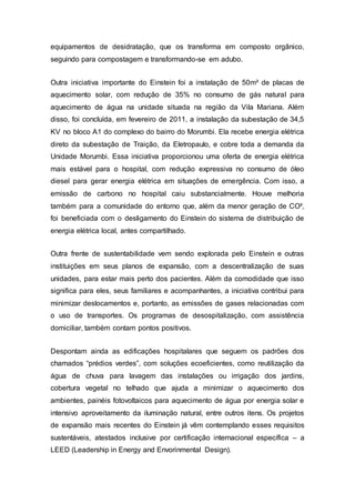 equipamentos de desidratação, que os transforma em composto orgânico,
seguindo para compostagem e transformando-se em adubo.
Outra iniciativa importante do Einstein foi a instalação de 50m² de placas de
aquecimento solar, com redução de 35% no consumo de gás natural para
aquecimento de água na unidade situada na região da Vila Mariana. Além
disso, foi concluída, em fevereiro de 2011, a instalação da subestação de 34,5
KV no bloco A1 do complexo do bairro do Morumbi. Ela recebe energia elétrica
direto da subestação de Traição, da Eletropaulo, e cobre toda a demanda da
Unidade Morumbi. Essa iniciativa proporcionou uma oferta de energia elétrica
mais estável para o hospital, com redução expressiva no consumo de óleo
diesel para gerar energia elétrica em situações de emergência. Com isso, a
emissão de carbono no hospital caiu substancialmente. Houve melhoria
também para a comunidade do entorno que, além da menor geração de CO²,
foi beneficiada com o desligamento do Einstein do sistema de distribuição de
energia elétrica local, antes compartilhado.
Outra frente de sustentabilidade vem sendo explorada pelo Einstein e outras
instituições em seus planos de expansão, com a descentralização de suas
unidades, para estar mais perto dos pacientes. Além da comodidade que isso
significa para eles, seus familiares e acompanhantes, a iniciativa contribui para
minimizar deslocamentos e, portanto, as emissões de gases relacionadas com
o uso de transportes. Os programas de desospitalização, com assistência
domiciliar, também contam pontos positivos.
Despontam ainda as edificações hospitalares que seguem os padrões dos
chamados “prédios verdes”, com soluções ecoeficientes, como reutilização da
água de chuva para lavagem das instalações ou irrigação dos jardins,
cobertura vegetal no telhado que ajuda a minimizar o aquecimento dos
ambientes, painéis fotovoltaicos para aquecimento de água por energia solar e
intensivo aproveitamento da iluminação natural, entre outros itens. Os projetos
de expansão mais recentes do Einstein já vêm contemplando esses requisitos
sustentáveis, atestados inclusive por certificação internacional específica – a
LEED (Leadership in Energy and Envorinmental Design).
 