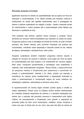 Educação, pesquisa e inovação
Igualmente essencial no âmbito da sustentabilidade são as ações com foco em
educação e conscientização. O Dr. Zlotnik ressalta que hospitais, médicos e
profissionais da saúde são agentes fundamentais para a propagação de
valores e práticas sustentáveis em relação à saúde – desde o descarte correto
de medicamentos e outros produtos até a conscientização sobre hábitos que
favorecem a qualidade de vida.
Vida saudável, vale lembrar, significa menos doenças e, portanto, menos
demanda por serviços médico-hospitalares que impactam os custos de saúde.
Programas públicos como a Estratégia de Saúde da Família, do qual o Einstein
participa, são frentes valiosas para promover mudanças nas práticas das
comunidades, orientando sobre separação e descarte correto do lixo, hábitos
de higiene, alimentação e atividade física, entre outros.
Hospitais sustentáveis também implantam programas internos visando à
redução do consumo de insumos e materiais, como papel, por meio de ações
de conscientização das suas equipes e do investimento em recursos digitais.
Além disso, incorporam procedimentos e tecnologias mais sustentáveis e
materiais mais ambientalmente amigáveis. "Nesse âmbito, o desenvolvimento
de pesquisas médicas é fundamental para acelerarmos a caminhada em
direção à sustentabilidade", defende o Dr. Rizzo, citando, por exemplo, a
importância de estudos sobre envelhecimento e degradação ambiental ou
sobre o desenvolvimento e incorporação segura de novos materiais em
substituição a plásticos, radioisótopos e inúmeros outros itens.
O rejuvenescimento de normas legais também poderá ajudar a insuflar os
ventos sustentáveis. Países como os Estados Unidos vendem medicamentos
em unidades (evitando desperdício de dinheiro e o descarte inadequado das
sobras que o paciente não precisará consumir) e reaproveitam (sob rígidos
critérios de processamento e fiscalização para garantir a segurança do
paciente) partes de itens como endoscópios, cateteres, pinças cirúrgicas e
outros que aqui no Brasil são de uso único. Isso para não falar do volume de
 