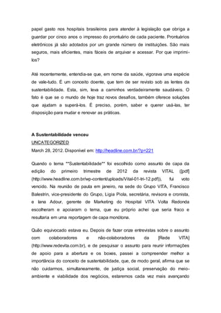 papel gasto nos hospitais brasileiros para atender à legislação que obriga a
guardar por cinco anos o impresso do prontuário de cada paciente. Prontuários
eletrônicos já são adotados por um grande número de instituições. São mais
seguros, mais eficientes, mais fáceis de arquivar e acessar. Por que imprimi-
los?
Até recentemente, entendia-se que, em nome da saúde, vigorava uma espécie
de vale-tudo. É um conceito doente, que tem de ser revisto sob as lentes da
sustentabilidade. Esta, sim, leva a caminhos verdadeiramente saudáveis. O
fato é que se o mundo de hoje traz novos desafios, também oferece soluções
que ajudam a superá-los. É preciso, porém, saber e querer usá-las, ter
disposição para mudar e renovar as práticas.
A Sustentabilidade venceu
UNCATEGORIZED
March 28, 2012. Disponível em: http://headline.com.br/?p=221
Quando o tema **Sustentabilidade** foi escolhido como assunto de capa da
edição do primeiro trimestre de 2012 da revista VITAL ([pdf]
(http://www.headline.com.br/wp-content/uploads/Vital-01-tri-12.pdf)), fui voto
vencido. Na reunião de pauta em janeiro, na sede do Grupo VITA, Francisco
Balestrin, vice-presidente do Grupo, Ligia Piola, secretária, revisora e cronista,
e Iana Adour, gerente de Marketing do Hospital VITA Volta Redonda
escolheram e apoiaram o tema, que eu próprio achei que seria fraco e
resultaria em uma reportagem de capa monótona.
Quão equivocado estava eu. Depois de fazer onze entrevistas sobre o assunto
com colaboradores e não-colaboradores da [Rede VITA]
(http://www.redevita.com.br), e de pesquisar o assunto para reunir informações
de apoio para a abertura e os boxes, passei a compreender melhor a
importância do conceito de sustentabilidade, que, de modo geral, afirma que se
não cuidarmos, simultaneamente, de justiça social, preservação do meio-
ambiente e viabilidade dos negócios, estaremos cada vez mais avançando
 