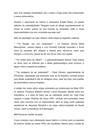 para uma situação insustentável, que a médio e longo prazo irão comprometer
a nossa sobrevivência.
Destaco o depoimento do médico e empresário Ewaldo Russo, um grande
defensor da sustentabilidade: *Ninguém muda de atitude espontaneamente, as
coisas só mudam quando há uma pressão da sociedade, então é nossa
responsabilidade criar uma sociedade que exija isso*.
Além da reportagem de capa, destaco nesta edição as seguintes matérias:
* **’Dr Google’, use com moderação** – os diretores clínicos Rônel
Mascarenhas, Jackson Baduy e Luiz Fernando Kubrusly comentam a forma
como os pacientes têm utilizado a internet para informar-se sobre suas
doenças, e como isso, apesar de útil, tem de ser visto com cautela.
* **As muitas faces do refluxo** – o gastroenterologista Gassan Traya explica
os vários tipos de sintomas que o refluxo gastroesofágico pode provocar, e
alguns mitos a respeito do problema
* **As vantagens de ser sustentável** – Paulo Câmara, superintendente da
Pró-Saúde, organização que administra mais de 20 hospitais, comenta porque
uma atitude sustentável é não só vantajosa como, cada vez mais, uma questão
de sobrevivência para os hospitais.
A edição traz ainda vários artigos produzidos por profissionais da Rede VITA:
no editorial, Francisco Balestrin aborda o tema Educação, falando sobre sua
importância, e a visão de futuro que as instituições devem ter; Ligia Piola
inaugura a seção “Histórias de nossa VITA”, crônicas bem-humoradas sobre
casos reais ocorridos com os colaboradores; além do artigo sobre qualidade
assistencial de Alexandre Raicherth e do artigo médico-hospitalar de Rucieli
Toniolo, sobre a importância da Enfermagem.
### Precisa ter reunião de pauta
O que considero mais interessante nessa história é a forma como os assuntos
da próxima edição da revista VITAL são escolhidos. Mesmo para a revista de
 