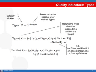 12
Quality indicators: Types
Riccardo Albertoni
Dataset/
Linkset
Power set on the
possible User
defined Types
e.g.
owl:Class, owl:Restricti
on, skos:Concept, sko
s:ConceptScheme
Returns the types
of entities
exposed in a
dataset or a
linkset
 
