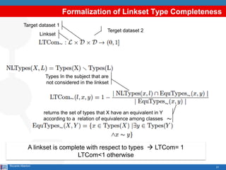 21
Formalization of Linkset Type Completeness
Riccardo Albertoni
Linkset
Terget dataset 2
Target dataset 1
Types In the subject that are
not considered in the linkset
returns the set of types that X have an equivalent in Y
according to a relation of equivalence among classes
A linkset is complete with respect to types  LTCom= 1
LTCom<1 otherwise
 