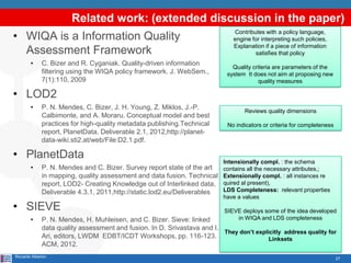 27
Related work: (extended discussion in the paper)
• WIQA is a Information Quality
Assessment Framework
• C. Bizer and R. Cyganiak. Quality-driven information
filtering using the WIQA policy framework. J. WebSem.,
7(1):110, 2009
• LOD2
• P. N. Mendes, C. Bizer, J. H. Young, Z. Miklos, J.-P.
Calbimonte, and A. Moraru. Conceptual model and best
practices for high-quality metadata publishing.Technical
report, PlanetData, Deliverable 2.1, 2012,http://planet-
data-wiki.sti2.at/web/File:D2.1.pdf.
• PlanetData
• P. N. Mendes and C. Bizer. Survey report state of the art
in mapping, quality assessment and data fusion. Technical
report, LOD2- Creating Knowledge out of Interlinked data,
Deliverable 4.3.1, 2011,http://static.lod2.eu/Deliverables
• SIEVE
• P. N. Mendes, H. Muhleisen, and C. Bizer. Sieve: linked
data quality assessment and fusion. In D. Srivastava and I.
Ari, editors, LWDM EDBT/ICDT Workshops, pp. 116-123.
ACM, 2012.
Riccardo Alberton
Contributes with a policy language,
engine for interpreting such policies,
Explanation if a piece of information
satisfies that policy
Quality criteria are parameters of the
system It does not aim at proposing new
quality measures
Reviews quality dimensions
No indicators or criteria for completeness
Intensionally compl. : the schema
contains all the necessary attributes,;
Extensionally compl. : all instances re
quired al present),
LDS Completeness: relevant properties
have a values
SIEVE deploys some of the idea developed
in WIQA and LDS completeness
They don’t explicitly address quality for
Linksets
 