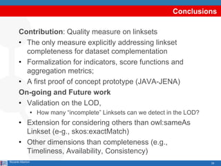 29
Conclusions
Contribution: Quality measure on linksets
• The only measure explicitly addressing linkset
completeness for dataset complementation
• Formalization for indicators, score functions and
aggregation metrics;
• A first proof of concept prototype (JAVA-JENA)
On-going and Future work
• Validation on the LOD,
• How many “incomplete” Linksets can we detect in the LOD?
• Extension for considering others than owl:sameAs
Linkset (e-g., skos:exactMatch)
• Other dimensions than completeness (e.g.,
Timeliness, Availability, Consistency)
Riccardo Albertoni
 