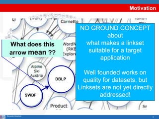 3
Motivation
Riccardo Albertoni
What does this
arrow mean ??
NO GROUND CONCEPT
about
what makes a linkset
suitable for a target
application
Well founded works on
quality for datasets, but
Linksets are not yet directly
addressed!SWDF
DBLP
 