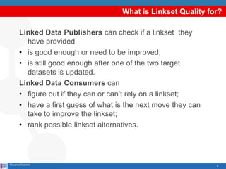 4
What is Linkset Quality for?
Linked Data Publishers can check if a linkset they
have provided
• is good enough or need to be improved;
• is still good enough after one of the two target
datasets is updated.
Linked Data Consumers can
• figure out if they can or can’t rely on a linkset;
• have a first guess of what is the next move they can
take to improve the linkset;
• rank possible linkset alternatives.
Riccardo Albertoni
 