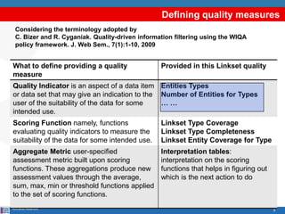 8
Defining quality measures
Riccardo Albertoni
Considering the terminology adopted by
C. Bizer and R. Cyganiak. Quality-driven information filtering using the WIQA
policy framework. J. Web Sem., 7(1):1-10, 2009
What to define providing a quality
measure
Provided in this Linkset quality
Quality Indicator is an aspect of a data item
or data set that may give an indication to the
user of the suitability of the data for some
intended use.
Entities Types
Number of Entities for Types
… …
Scoring Function namely, functions
evaluating quality indicators to measure the
suitability of the data for some intended use.
Linkset Type Coverage
Linkset Type Completeness
Linkset Entity Coverage for Type
Aggregate Metric user-specified
assessment metric built upon scoring
functions. These aggregations produce new
assessment values through the average,
sum, max, min or threshold functions applied
to the set of scoring functions.
Interpretation tables:
interpretation on the scoring
functions that helps in figuring out
which is the next action to do
 