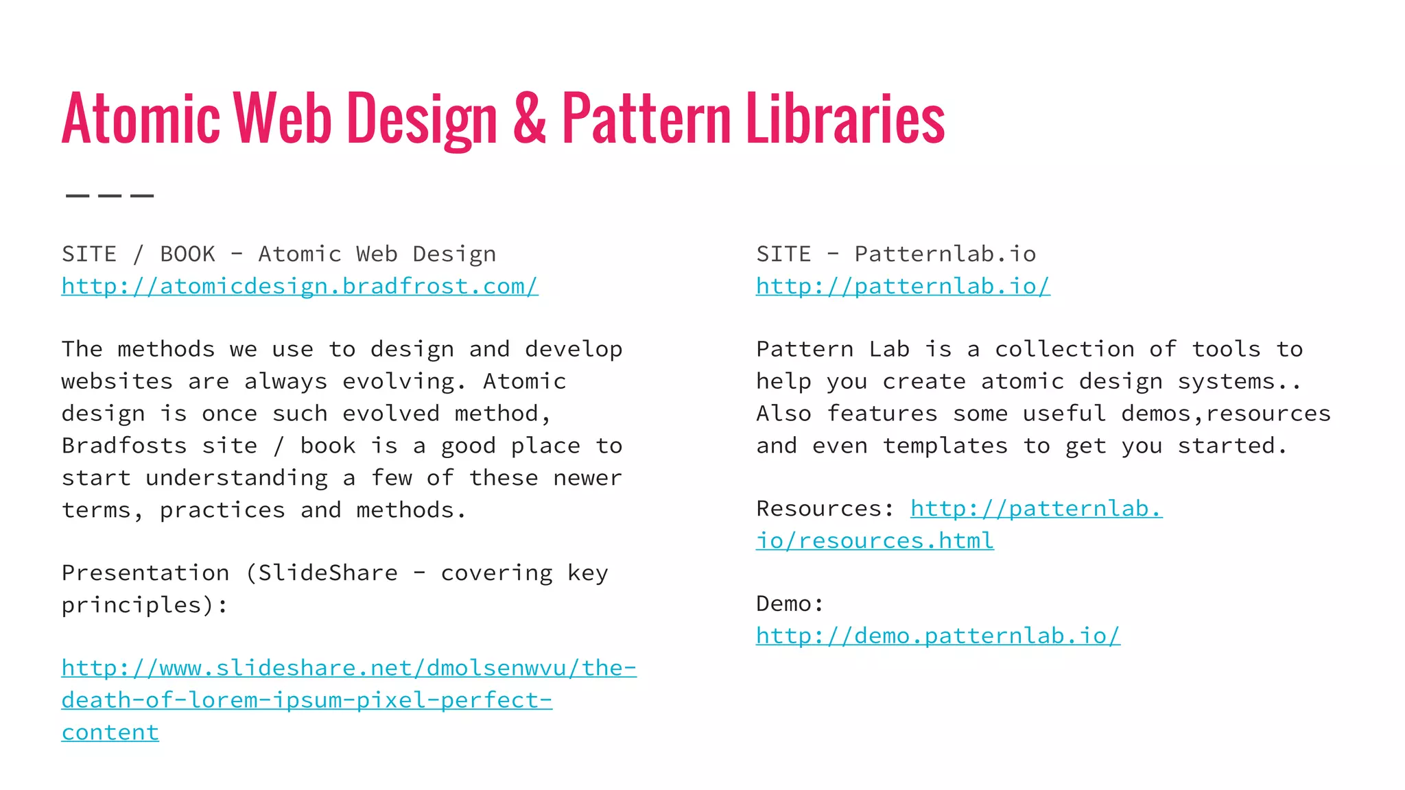 Atomic Web Design & Pattern Libraries
SITE / BOOK - Atomic Web Design
http://atomicdesign.bradfrost.com/
The methods we use to design and develop
websites are always evolving. Atomic
design is once such evolved method,
Bradfosts site / book is a good place to
start understanding a few of these newer
terms, practices and methods.
Presentation (SlideShare - covering key
principles):
http://www.slideshare.net/dmolsenwvu/the-
death-of-lorem-ipsum-pixel-perfect-
content
SITE - Patternlab.io
http://patternlab.io/
Pattern Lab is a collection of tools to
help you create atomic design systems..
Also features some useful demos,resources
and even templates to get you started.
Resources: http://patternlab.
io/resources.html
Demo:
http://demo.patternlab.io/
 