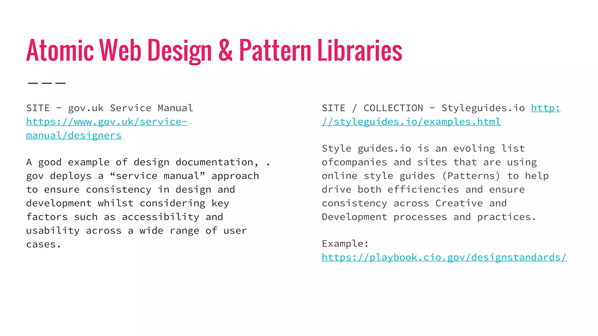Atomic Web Design & Pattern Libraries
SITE - gov.uk Service Manual
https://www.gov.uk/service-
manual/designers
A good example of design documentation, .
gov deploys a “service manual” approach
to ensure consistency in design and
development whilst considering key
factors such as accessibility and
usability across a wide range of user
cases.
SITE / COLLECTION - Styleguides.io http:
//styleguides.io/examples.html
Style guides.io is an evoling list
ofcompanies and sites that are using
online style guides (Patterns) to help
drive both efficiencies and ensure
consistency across Creative and
Development processes and practices.
Example:
https://playbook.cio.gov/designstandards/
 