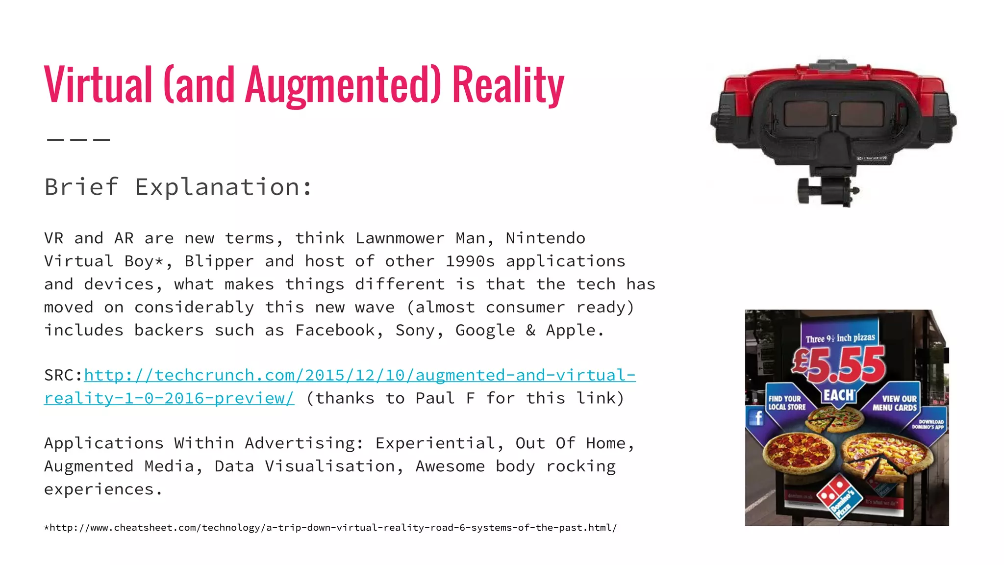 Virtual (and Augmented) Reality
Brief Explanation:
VR and AR are new terms, think Lawnmower Man, Nintendo
Virtual Boy*, Blipper and host of other 1990s applications
and devices, what makes things different is that the tech has
moved on considerably this new wave (almost consumer ready)
includes backers such as Facebook, Sony, Google & Apple.
SRC:http://techcrunch.com/2015/12/10/augmented-and-virtual-
reality-1-0-2016-preview/ (thanks to Paul F for this link)
Applications Within Advertising: Experiential, Out Of Home,
Augmented Media, Data Visualisation, Awesome body rocking
experiences.
*http://www.cheatsheet.com/technology/a-trip-down-virtual-reality-road-6-systems-of-the-past.html/
 