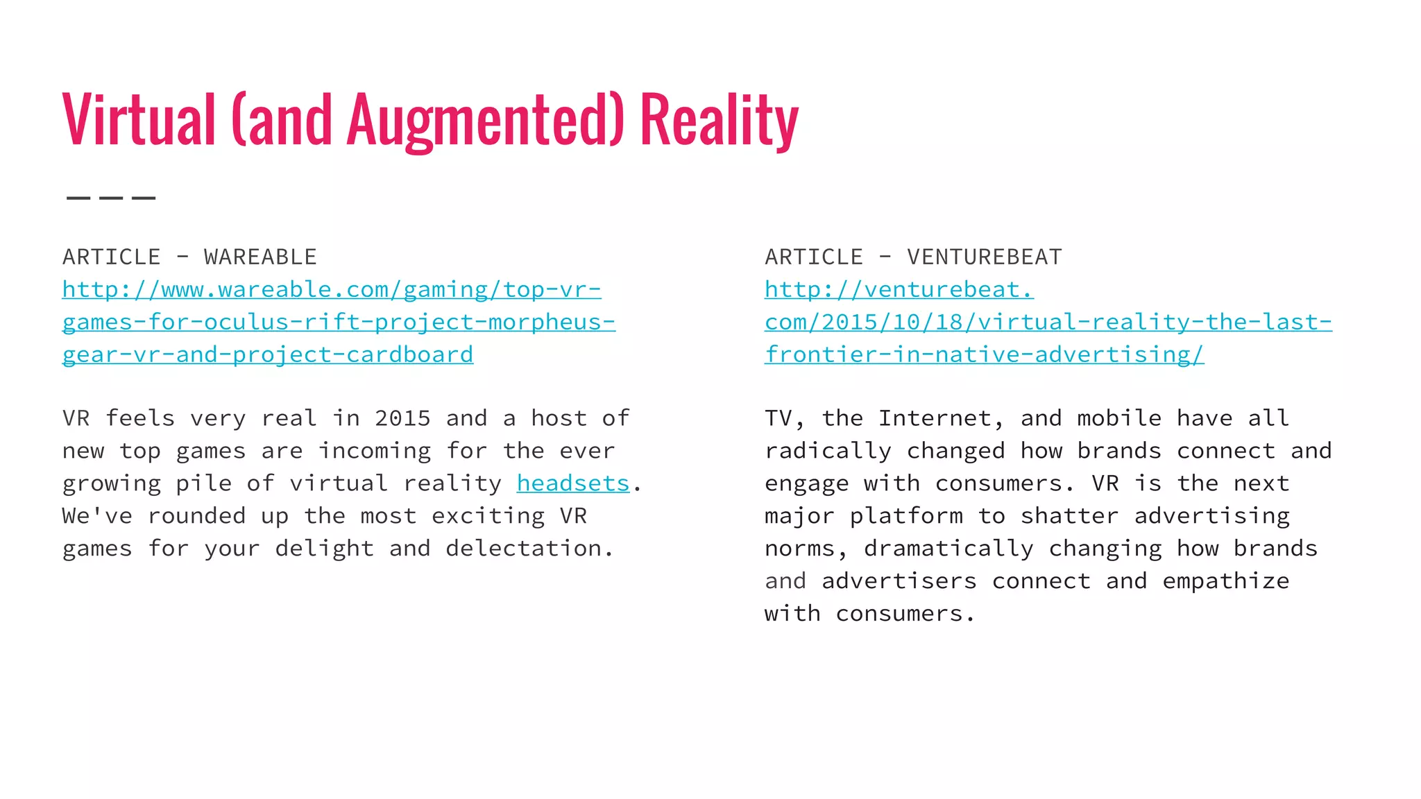Virtual (and Augmented) Reality
ARTICLE - WAREABLE
http://www.wareable.com/gaming/top-vr-
games-for-oculus-rift-project-morpheus-
gear-vr-and-project-cardboard
VR feels very real in 2015 and a host of
new top games are incoming for the ever
growing pile of virtual reality headsets.
We've rounded up the most exciting VR
games for your delight and delectation.
ARTICLE - VENTUREBEAT
http://venturebeat.
com/2015/10/18/virtual-reality-the-last-
frontier-in-native-advertising/
TV, the Internet, and mobile have all
radically changed how brands connect and
engage with consumers. VR is the next
major platform to shatter advertising
norms, dramatically changing how brands
and advertisers connect and empathize
with consumers.
 