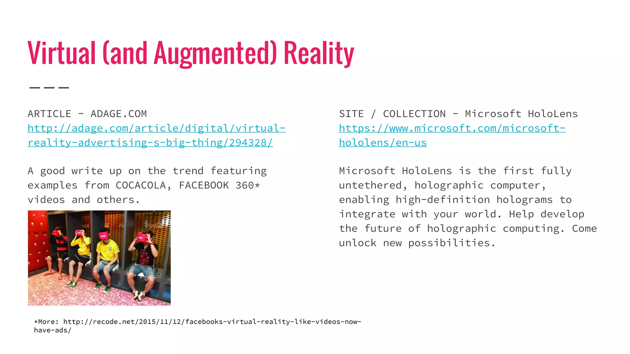 Virtual (and Augmented) Reality
ARTICLE - ADAGE.COM
http://adage.com/article/digital/virtual-
reality-advertising-s-big-thing/294328/
A good write up on the trend featuring
examples from COCACOLA, FACEBOOK 360*
videos and others.
SITE / COLLECTION - Microsoft HoloLens
https://www.microsoft.com/microsoft-
hololens/en-us
Microsoft HoloLens is the first fully
untethered, holographic computer,
enabling high-definition holograms to
integrate with your world. Help develop
the future of holographic computing. Come
unlock new possibilities.
*More: http://recode.net/2015/11/12/facebooks-virtual-reality-like-videos-now-
have-ads/
 