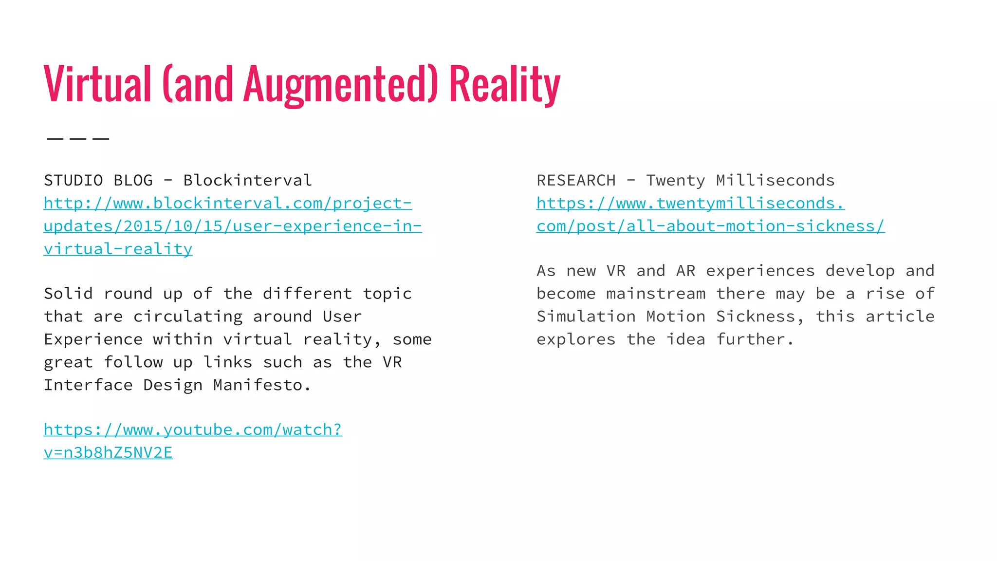 Virtual (and Augmented) Reality
STUDIO BLOG - Blockinterval
http://www.blockinterval.com/project-
updates/2015/10/15/user-experience-in-
virtual-reality
Solid round up of the different topic
that are circulating around User
Experience within virtual reality, some
great follow up links such as the VR
Interface Design Manifesto.
https://www.youtube.com/watch?
v=n3b8hZ5NV2E
RESEARCH - Twenty Milliseconds
https://www.twentymilliseconds.
com/post/all-about-motion-sickness/
As new VR and AR experiences develop and
become mainstream there may be a rise of
Simulation Motion Sickness, this article
explores the idea further.
 