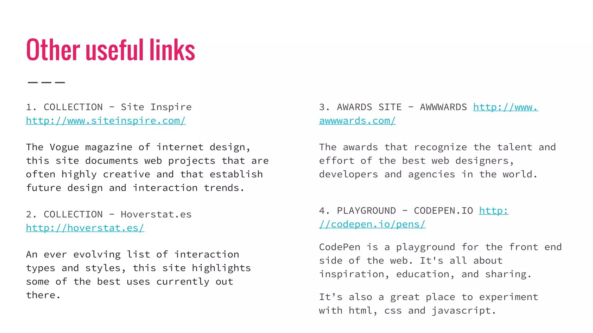 Other useful links
1. COLLECTION - Site Inspire
http://www.siteinspire.com/
The Vogue magazine of internet design,
this site documents web projects that are
often highly creative and that establish
future design and interaction trends.
2. COLLECTION - Hoverstat.es
http://hoverstat.es/
An ever evolving list of interaction
types and styles, this site highlights
some of the best uses currently out
there.
3. AWARDS SITE - AWWWARDS http://www.
awwwards.com/
The awards that recognize the talent and
effort of the best web designers,
developers and agencies in the world.
4. PLAYGROUND - CODEPEN.IO http:
//codepen.io/pens/
CodePen is a playground for the front end
side of the web. It's all about
inspiration, education, and sharing.
It’s also a great place to experiment
with html, css and javascript.
 