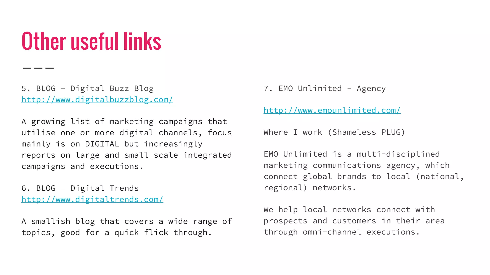 Other useful links
5. BLOG - Digital Buzz Blog
http://www.digitalbuzzblog.com/
A growing list of marketing campaigns that
utilise one or more digital channels, focus
mainly is on DIGITAL but increasingly
reports on large and small scale integrated
campaigns and executions.
6. BLOG - Digital Trends
http://www.digitaltrends.com/
A smallish blog that covers a wide range of
topics, good for a quick flick through.
7. EMO Unlimited - Agency
http://www.emounlimited.com/
Where I work (Shameless PLUG)
EMO Unlimited is a multi-disciplined
marketing communications agency, which
connect global brands to local (national,
regional) networks.
We help local networks connect with
prospects and customers in their area
through omni-channel executions.
 