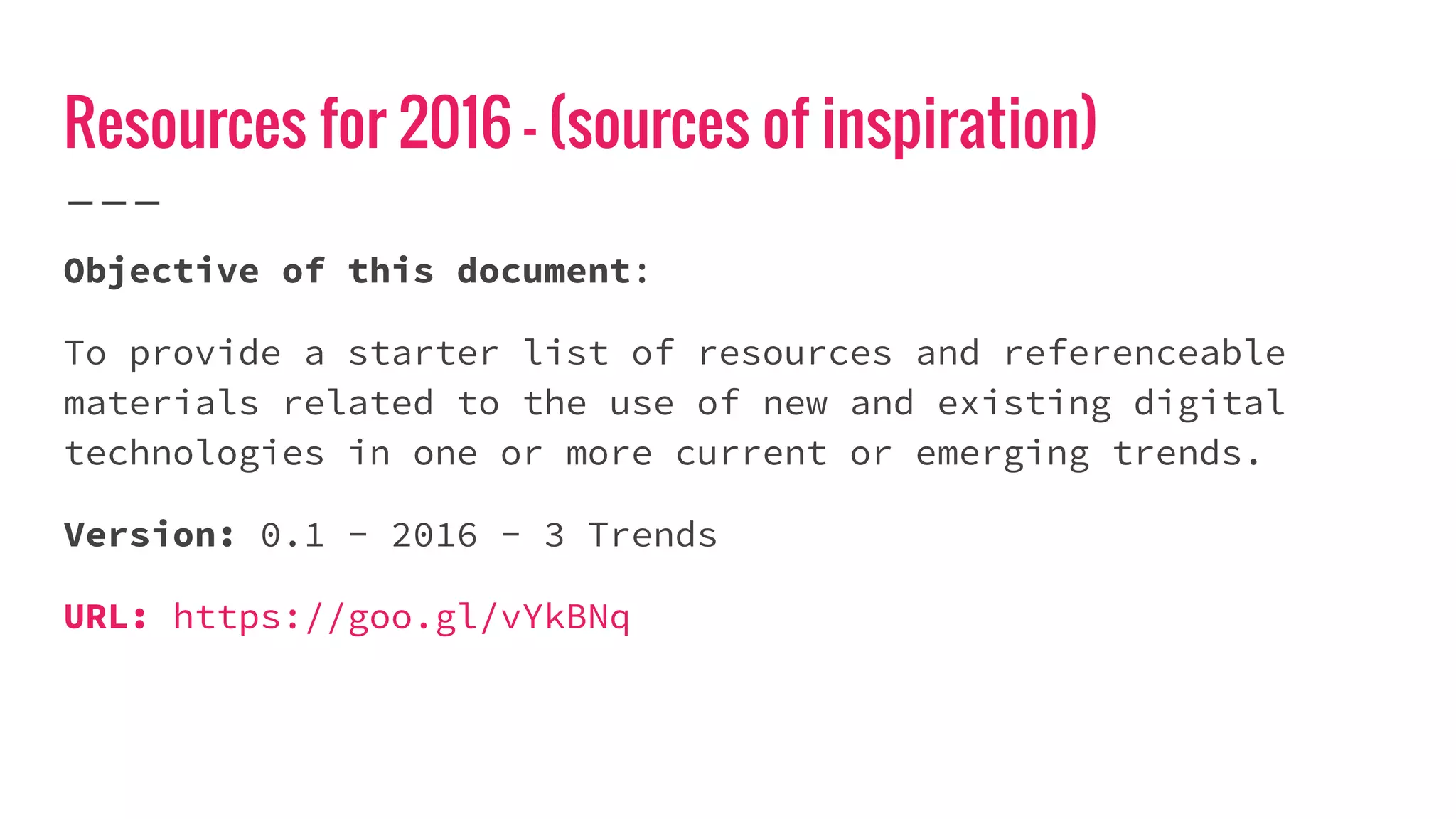 Resources for 2016 - (sources of inspiration)
Objective of this document:
To provide a starter list of resources and referenceable
materials related to the use of new and existing digital
technologies in one or more current or emerging trends.
Version: 0.1 - 2016 - 3 Trends
URL: https://goo.gl/vYkBNq
 