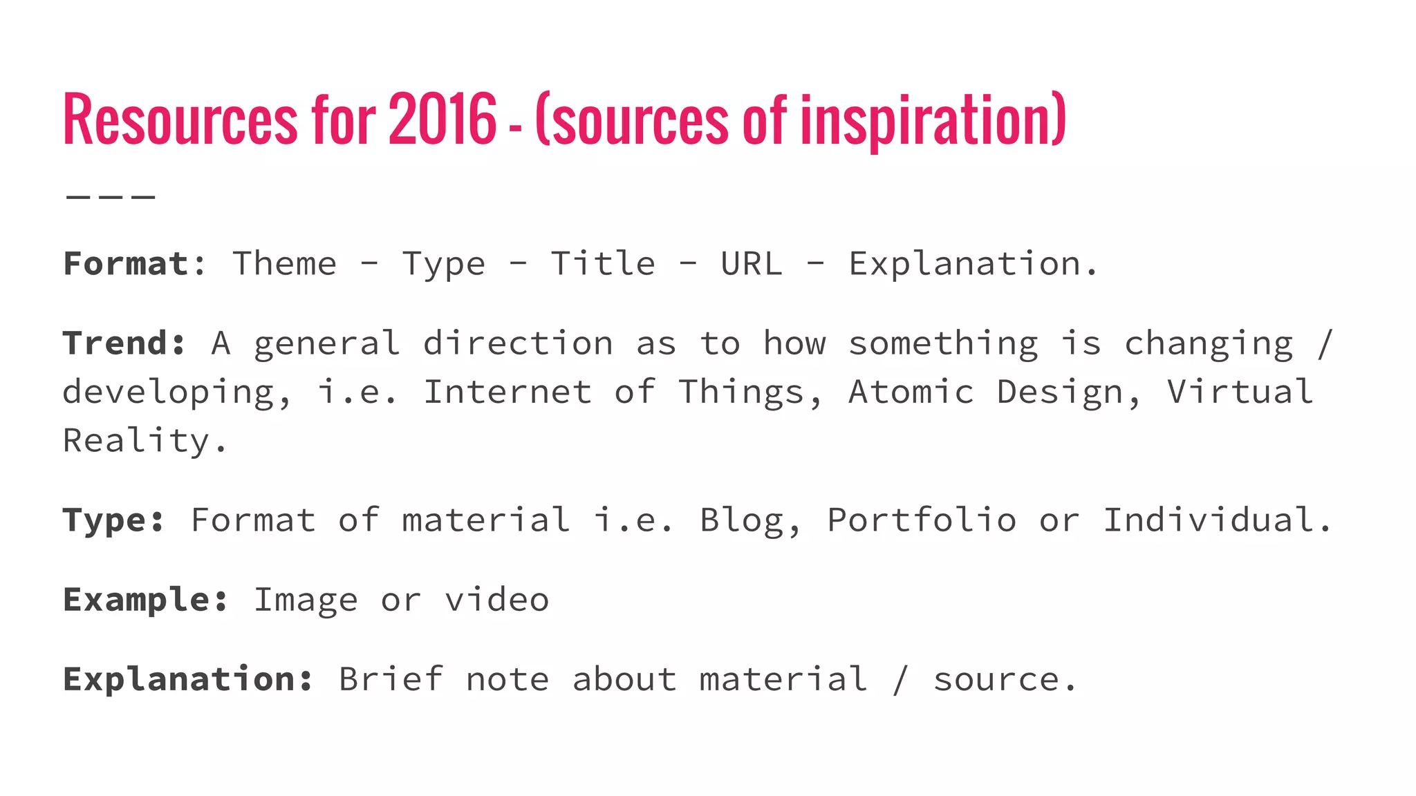 Resources for 2016 - (sources of inspiration)
Format: Theme - Type - Title - URL - Explanation.
Trend: A general direction as to how something is changing /
developing, i.e. Internet of Things, Atomic Design, Virtual
Reality.
Type: Format of material i.e. Blog, Portfolio or Individual.
Example: Image or video
Explanation: Brief note about material / source.
 