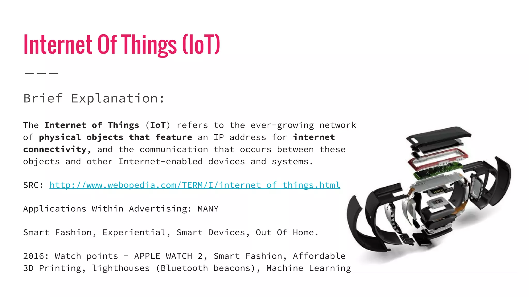 Internet Of Things (IoT)
Brief Explanation:
The Internet of Things (IoT) refers to the ever-growing network
of physical objects that feature an IP address for internet
connectivity, and the communication that occurs between these
objects and other Internet-enabled devices and systems.
SRC: http://www.webopedia.com/TERM/I/internet_of_things.html
Applications Within Advertising: MANY
Smart Fashion, Experiential, Smart Devices, Out Of Home.
2016: Watch points - APPLE WATCH 2, Smart Fashion, Affordable
3D Printing, lighthouses (Bluetooth beacons), Machine Learning
 