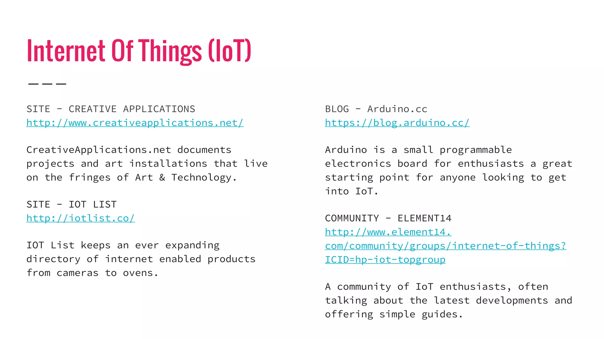 Internet Of Things (IoT)
SITE - CREATIVE APPLICATIONS
http://www.creativeapplications.net/
CreativeApplications.net documents
projects and art installations that live
on the fringes of Art & Technology.
SITE - IOT LIST
http://iotlist.co/
IOT List keeps an ever expanding
directory of internet enabled products
from cameras to ovens.
BLOG - Arduino.cc
https://blog.arduino.cc/
Arduino is a small programmable
electronics board for enthusiasts a great
starting point for anyone looking to get
into IoT.
COMMUNITY - ELEMENT14
http://www.element14.
com/community/groups/internet-of-things?
ICID=hp-iot-topgroup
A community of IoT enthusiasts, often
talking about the latest developments and
offering simple guides.
 