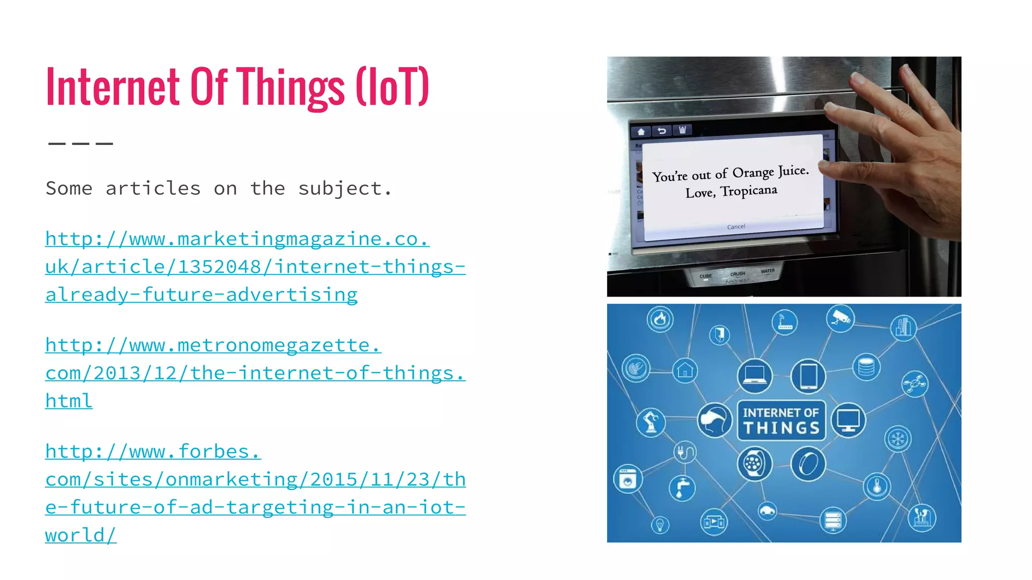 Internet Of Things (IoT)
Some articles on the subject.
http://www.marketingmagazine.co.
uk/article/1352048/internet-things-
already-future-advertising
http://www.metronomegazette.
com/2013/12/the-internet-of-things.
html
http://www.forbes.
com/sites/onmarketing/2015/11/23/th
e-future-of-ad-targeting-in-an-iot-
world/
 
