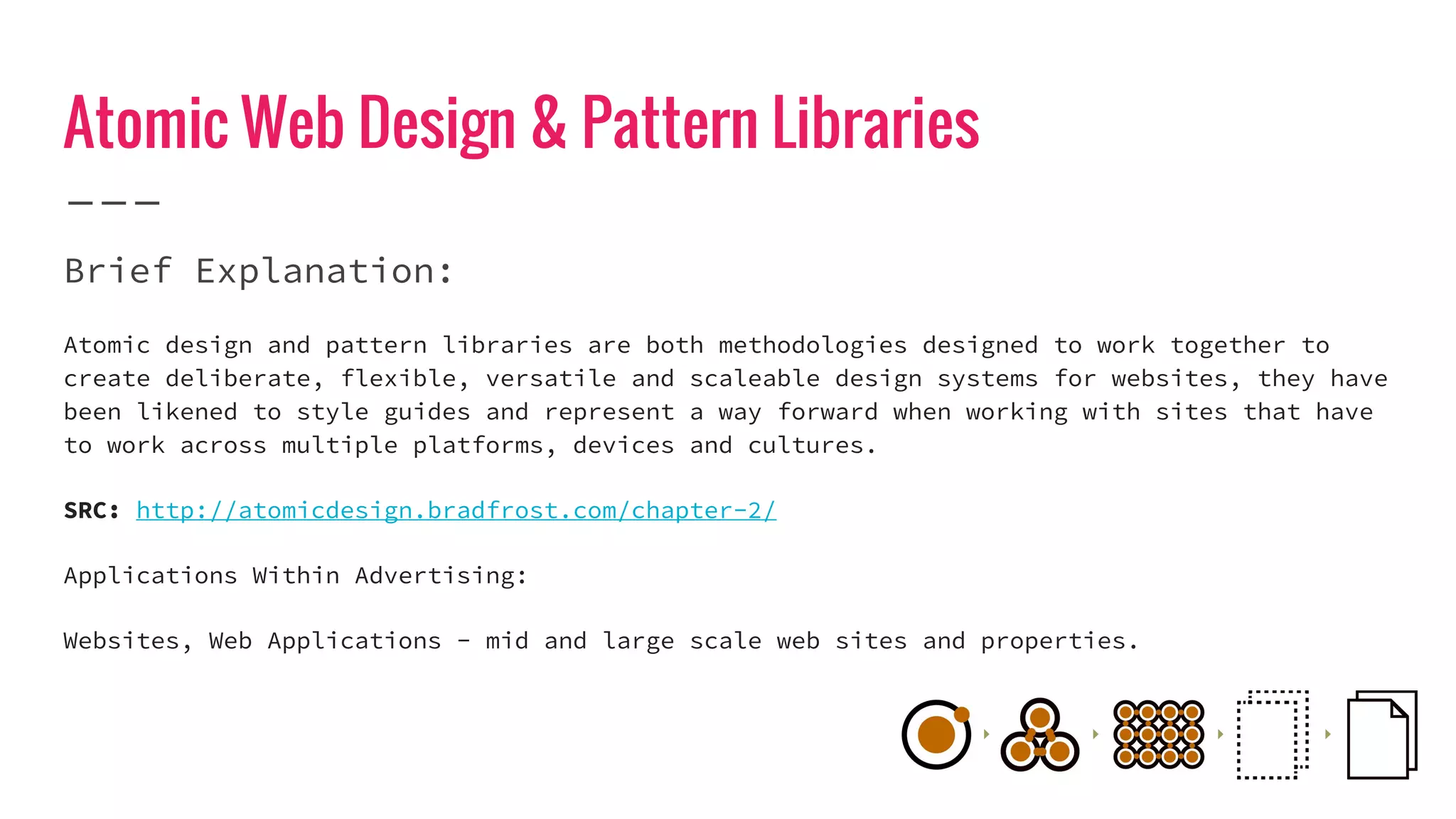 Atomic Web Design & Pattern Libraries
Brief Explanation:
Atomic design and pattern libraries are both methodologies designed to work together to
create deliberate, flexible, versatile and scaleable design systems for websites, they have
been likened to style guides and represent a way forward when working with sites that have
to work across multiple platforms, devices and cultures.
SRC: http://atomicdesign.bradfrost.com/chapter-2/
Applications Within Advertising:
Websites, Web Applications - mid and large scale web sites and properties.
 