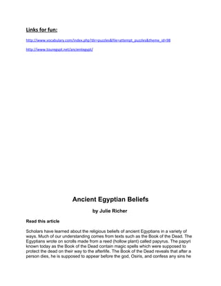Links for fun:
http://www.vocabulary.com/index.php?dir=puzzles&file=attempt_puzzles&theme_id=98

http://www.touregypt.net/ancientegypt/




                          Ancient Egyptian Beliefs
                                     by Julie Richer

Read this article

Scholars have learned about the religious beliefs of ancient Egyptians in a variety of
ways. Much of our understanding comes from texts such as the Book of the Dead. The
Egyptians wrote on scrolls made from a reed (hollow plant) called papyrus. The papyri
known today as the Book of the Dead contain magic spells which were supposed to
protect the dead on their way to the afterlife. The Book of the Dead reveals that after a
person dies, he is supposed to appear before the god, Osiris, and confess any sins he
 