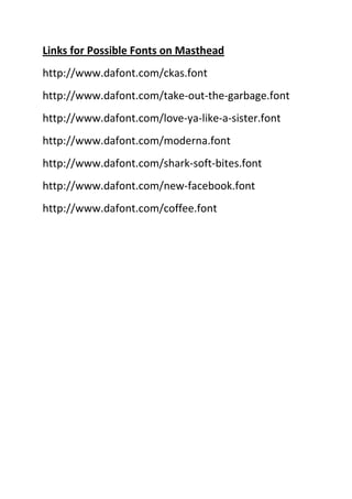 Links for Possible Fonts on Masthead http://www.dafont.com/ckas.font http://www.dafont.com/take-out-the-garbage.font http://www.dafont.com/love-ya-like-a-sister.font http://www.dafont.com/moderna.font http://www.dafont.com/shark-soft-bites.font http://www.dafont.com/new-facebook.font http://www.dafont.com/coffee.font 