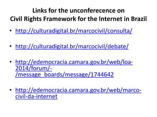 Links for the unconferecence on
Civil Rights Framework for the Internet in Brazil
• http://culturadigital.br/marcocivil/consulta/
• http://culturadigital.br/marcocivil/debate/
• http://edemocracia.camara.gov.br/web/loa-
2014/forum/-
/message_boards/message/1744642
• http://edemocracia.camara.gov.br/web/marco-
civil-da-internet
 