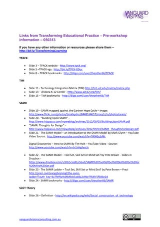 Links from Transforming Educational Practice – Pre-workshop
information – 050313

If you have any other information or resources please share them –
http://bit.ly/TransformingLearning

TPACK:

         Slide 3 – TPACK website - http://www.tpck.org/
         Slide 5 –TPACK egs: http://bit.ly/TPCK-GDoc
         Slide 8 – TPACK bookmarks: http://diigo.com/user/theother66/TPACK

TIM

         Slide 11 - Technology Integration Matrix (TIM) http://fcit.usf.edu/matrix/matrix.php
         Slide 13 – Arizona K-12 Center - http://www.azk12.org/tim/
         Slide 15 – TIM bookmarks - http://diigo.com/user/theother66/TIM

SAMR

         Slide 19 – SAMR mapped against the Gartner Hype Cycle – image:
         http://www.flickr.com/photos/timklapdor/8448164657/sizes/c/in/photostream/
         Slide 20 - “Building Upon SAMR” -
         http://www.hippasus.com/rrpweblog/archives/2012/09/03/BuildingUponSAMR.pdf
         “SAMR: Thoughts for Design” -
         http://www.hippasus.com/rrpweblog/archives/2012/09/03/SAMR_ThoughtsForDesign.pdf
         Slide 21 - The SAMR Model – an introduction to the SAMR Model by Mark Glynn – YouTube
         Video Source: http://www.youtube.com/watch?v=lYXNGcjbNlc

         Digital Discoveries – Intro to SAMR By Tim Holt – YouTube Video - Source:
         http://www.youtube.com/watch?v=Jn1nHgFesUs

         Slide 22 - The SAMR Model – Tool Set, Skill Set or Mind Set? by Pete Brown – Slides in
         Dropbox -
         https://www.dropbox.com/s/20z5czq81p5buif/SAMR%20Tool%20Set%20Skill%20Set%20or
         %20Mind%20Set.pdf
         Slide 23 - The SAMR Ladder – Tool Set, Skill Set or Mind Set? by Pete Brown – Prezi
         http://prezi.com/vacgqbnjnmgl/the-samr-
         ladder/?auth_key=6c7fef9a9c09d9cb3adda2c9be7f585f1f586e2d
         Slide 24 - SAMR bookmarks - http://diigo.com/user/theother66/SAMR

SCOT Theory

         Slide 26 – Definition - http://en.wikipedia.org/wiki/Social_construction_of_technology




vanguardvisionsconsulting.com.au
 