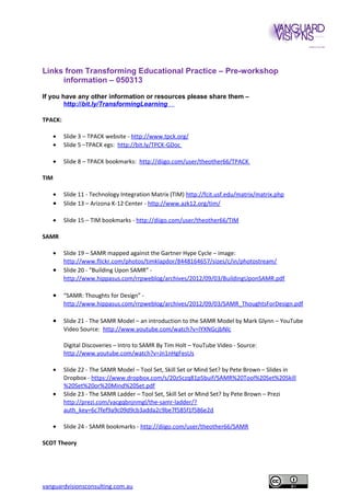 Links from Transforming Educational Practice – Pre-workshop
information – 050313
If you have any other information or resources please share them –
http://bit.ly/TransformingLearning
TPACK:
•
•

Slide 3 – TPACK website - http://www.tpck.org/
Slide 5 –TPACK egs: http://bit.ly/TPCK-GDoc

•

Slide 8 – TPACK bookmarks: http://diigo.com/user/theother66/TPACK

•

•

Slide 11 - Technology Integration Matrix (TIM) http://fcit.usf.edu/matrix/matrix.php
Slide 13 – Arizona K-12 Center - http://www.azk12.org/tim/

•

Slide 15 – TIM bookmarks - http://diigo.com/user/theother66/TIM

TIM

SAMR
•

•

Slide 19 – SAMR mapped against the Gartner Hype Cycle – image:
http://www.flickr.com/photos/timklapdor/8448164657/sizes/c/in/photostream/
Slide 20 - “Building Upon SAMR” http://www.hippasus.com/rrpweblog/archives/2012/09/03/BuildingUponSAMR.pdf

•

“SAMR: Thoughts for Design” http://www.hippasus.com/rrpweblog/archives/2012/09/03/SAMR_ThoughtsForDesign.pdf

•

Slide 21 - The SAMR Model – an introduction to the SAMR Model by Mark Glynn – YouTube
Video Source: http://www.youtube.com/watch?v=lYXNGcjbNlc
Digital Discoveries – Intro to SAMR By Tim Holt – YouTube Video - Source:
http://www.youtube.com/watch?v=Jn1nHgFesUs

•
•

•

Slide 22 - The SAMR Model – Tool Set, Skill Set or Mind Set? by Pete Brown – Slides in
Dropbox - https://www.dropbox.com/s/20z5czq81p5buif/SAMR%20Tool%20Set%20Skill
%20Set%20or%20Mind%20Set.pdf
Slide 23 - The SAMR Ladder – Tool Set, Skill Set or Mind Set? by Pete Brown – Prezi
http://prezi.com/vacgqbnjnmgl/the-samr-ladder/?
auth_key=6c7fef9a9c09d9cb3adda2c9be7f585f1f586e2d
Slide 24 - SAMR bookmarks - http://diigo.com/user/theother66/SAMR

SCOT Theory

vanguardvisionsconsulting.com.au

 
