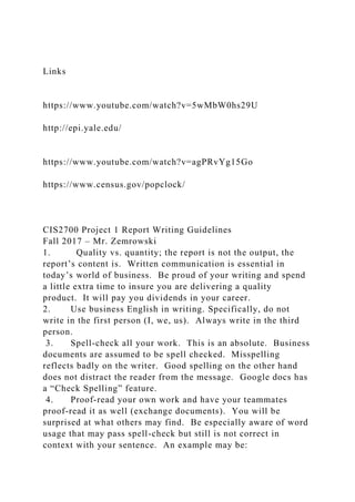 Links
https://www.youtube.com/watch?v=5wMbW0hs29U
http://epi.yale.edu/
https://www.youtube.com/watch?v=agPRvYg15Go
https://www.census.gov/popclock/
CIS2700 Project 1 Report Writing Guidelines
Fall 2017 – Mr. Zemrowski
1. Quality vs. quantity; the report is not the output, the
report’s content is. Written communication is essential in
today’s world of business. Be proud of your writing and spend
a little extra time to insure you are delivering a quality
product. It will pay you dividends in your career.
2. Use business English in writing. Specifically, do not
write in the first person (I, we, us). Always write in the third
person.
3. Spell-check all your work. This is an absolute. Business
documents are assumed to be spell checked. Misspelling
reflects badly on the writer. Good spelling on the other hand
does not distract the reader from the message. Google docs has
a “Check Spelling” feature.
4. Proof-read your own work and have your teammates
proof-read it as well (exchange documents). You will be
surprised at what others may find. Be especially aware of word
usage that may pass spell-check but still is not correct in
context with your sentence. An example may be:
 