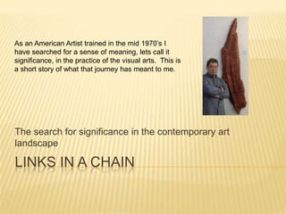 LINKS IN A CHAIN The search for significance in the contemporary art landscape As an American Artist trained in the mid 1970’s I have searched for a sense of meaning, lets call it significance, in the practice of the visual arts.  This is a short story of what that journey has meant to me.   