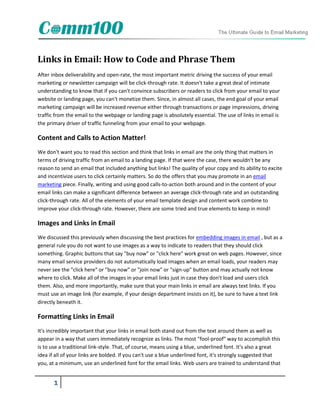 Links in Email: How to Code and Phrase Them
After inbox deliverability and open-rate, the most important metric driving the success of your email
marketing or newsletter campaign will be click-through rate. It doesn't take a great deal of intimate
understanding to know that if you can't convince subscribers or readers to click from your email to your
website or landing page, you can't monetize them. Since, in almost all cases, the end goal of your email
marketing campaign will be increased revenue either through transactions or page impressions, driving
traffic from the email to the webpage or landing page is absolutely essential. The use of links in email is
the primary driver of traffic funneling from your email to your webpage.

Content and Calls to Action Matter!
We don't want you to read this section and think that links in email are the only thing that matters in
terms of driving traffic from an email to a landing page. If that were the case, there wouldn't be any
reason to send an email that included anything but links! The quality of your copy and its ability to excite
and incentivize users to click certainly matters. So do the offers that you may promote in an email
marketing piece. Finally, writing and using good calls-to-action both around and in the content of your
email links can make a significant difference between an average click-through rate and an outstanding
click-through rate. All of the elements of your email template design and content work combine to
improve your click-through rate. However, there are some tried and true elements to keep in mind!

Images and Links in Email
We discussed this previously when discussing the best practices for embedding images in email , but as a
general rule you do not want to use images as a way to indicate to readers that they should click
something. Graphic buttons that say "buy now" or "click here" work great on web pages. However, since
many email service providers do not automatically load images when an email loads, your readers may
never see the "click here" or "buy now" or "join now" or "sign-up" button and may actually not know
where to click. Make all of the images in your email links just in case they don't load and users click
them. Also, and more importantly, make sure that your main links in email are always text links. If you
must use an image link (for example, if your design department insists on it), be sure to have a text link
directly beneath it.

Formatting Links in Email
It's incredibly important that your links in email both stand out from the text around them as well as
appear in a way that users immediately recognize as links. The most "fool-proof" way to accomplish this
is to use a traditional link-style. That, of course, means using a blue, underlined font. It's also a great
idea if all of your links are bolded. If you can't use a blue underlined font, it's strongly suggested that
you, at a minimum, use an underlined font for the email links. Web users are trained to understand that


       1
 