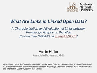 What Are Links in Linked Open Data?
A Characterization and Evaluation of Links between
Knowledge Graphs on the Web
[Invited Talk 04/08/21 at spatial@UCSB]
Armin Haller
Associate Professor, ANU
Armin Haller, Javier D. Fernández, Maulik R. Kamdar, Axel Polleres: What Are Links in Linked Open Data?
A Characterization and Evaluation of Links between Knowledge Graphs on the Web. ACM Journal of Data
and Information Quality 12(2): 9:1-9:34 (2020)
 