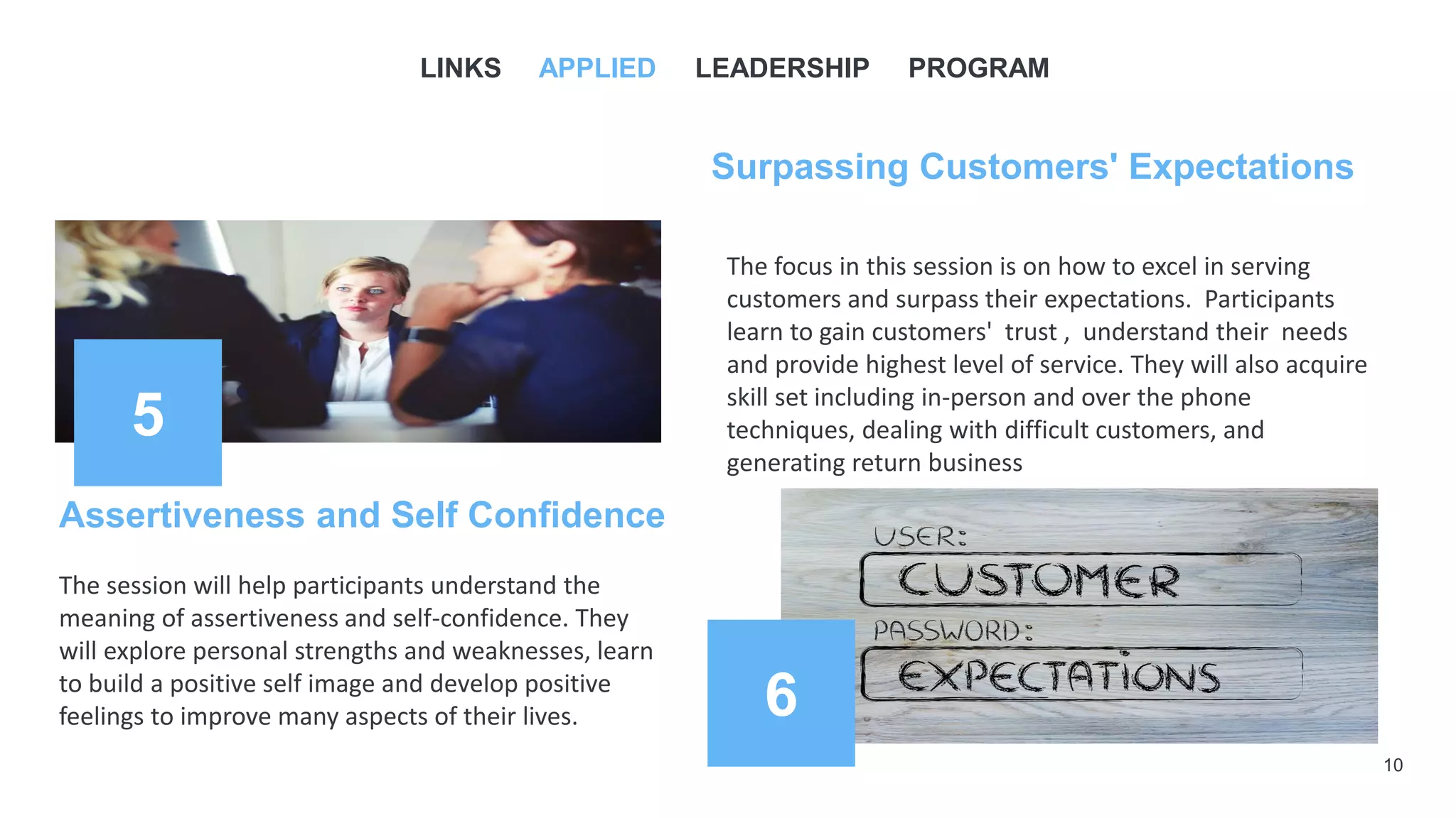 10
5
Assertiveness and Self Confidence
6
The session will help participants understand the
meaning of assertiveness and self-confidence. They
will explore personal strengths and weaknesses, learn
to build a positive self image and develop positive
feelings to improve many aspects of their lives.
LINKS APPLIED LEADERSHIP PROGRAM
Surpassing Customers' Expectations
The focus in this session is on how to excel in serving
customers and surpass their expectations. Participants
learn to gain customers' trust , understand their needs
and provide highest level of service. They will also acquire
skill set including in-person and over the phone
techniques, dealing with difficult customers, and
generating return business
 