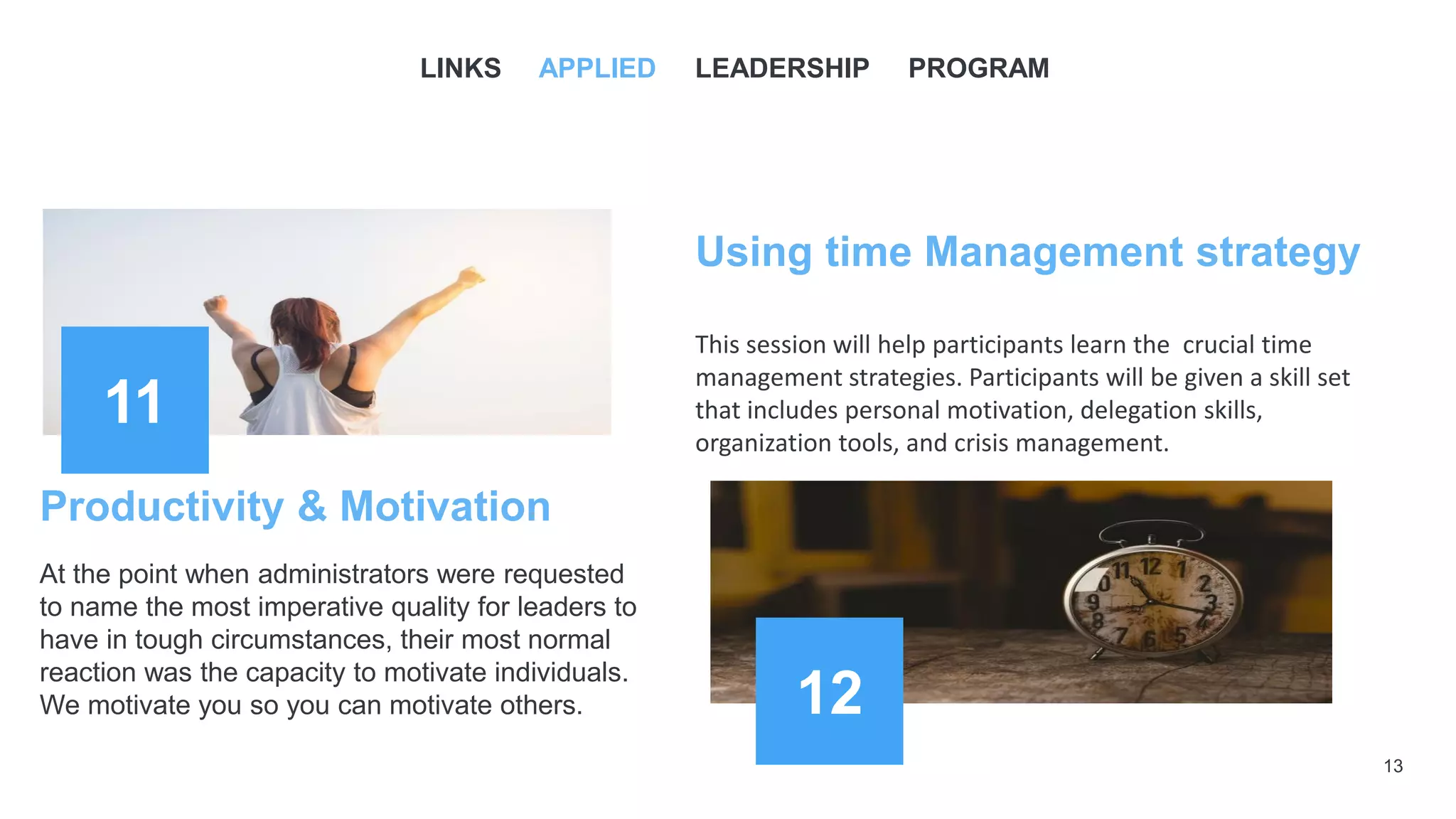 13
11
Using time Management strategy
This session will help participants learn the crucial time
management strategies. Participants will be given a skill set
that includes personal motivation, delegation skills,
organization tools, and crisis management.
12
Productivity & Motivation
At the point when administrators were requested
to name the most imperative quality for leaders to
have in tough circumstances, their most normal
reaction was the capacity to motivate individuals.
We motivate you so you can motivate others.
LINKS APPLIED LEADERSHIP PROGRAM
 