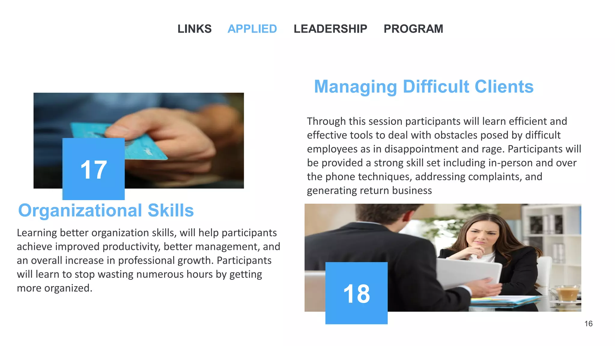 16
17
Managing Difficult Clients
Through this session participants will learn efficient and
effective tools to deal with obstacles posed by difficult
employees as in disappointment and rage. Participants will
be provided a strong skill set including in-person and over
the phone techniques, addressing complaints, and
generating return business
LINKS APPLIED LEADERSHIP PROGRAM
Organizational Skills
Learning better organization skills, will help participants
achieve improved productivity, better management, and
an overall increase in professional growth. Participants
will learn to stop wasting numerous hours by getting
more organized.
18
 