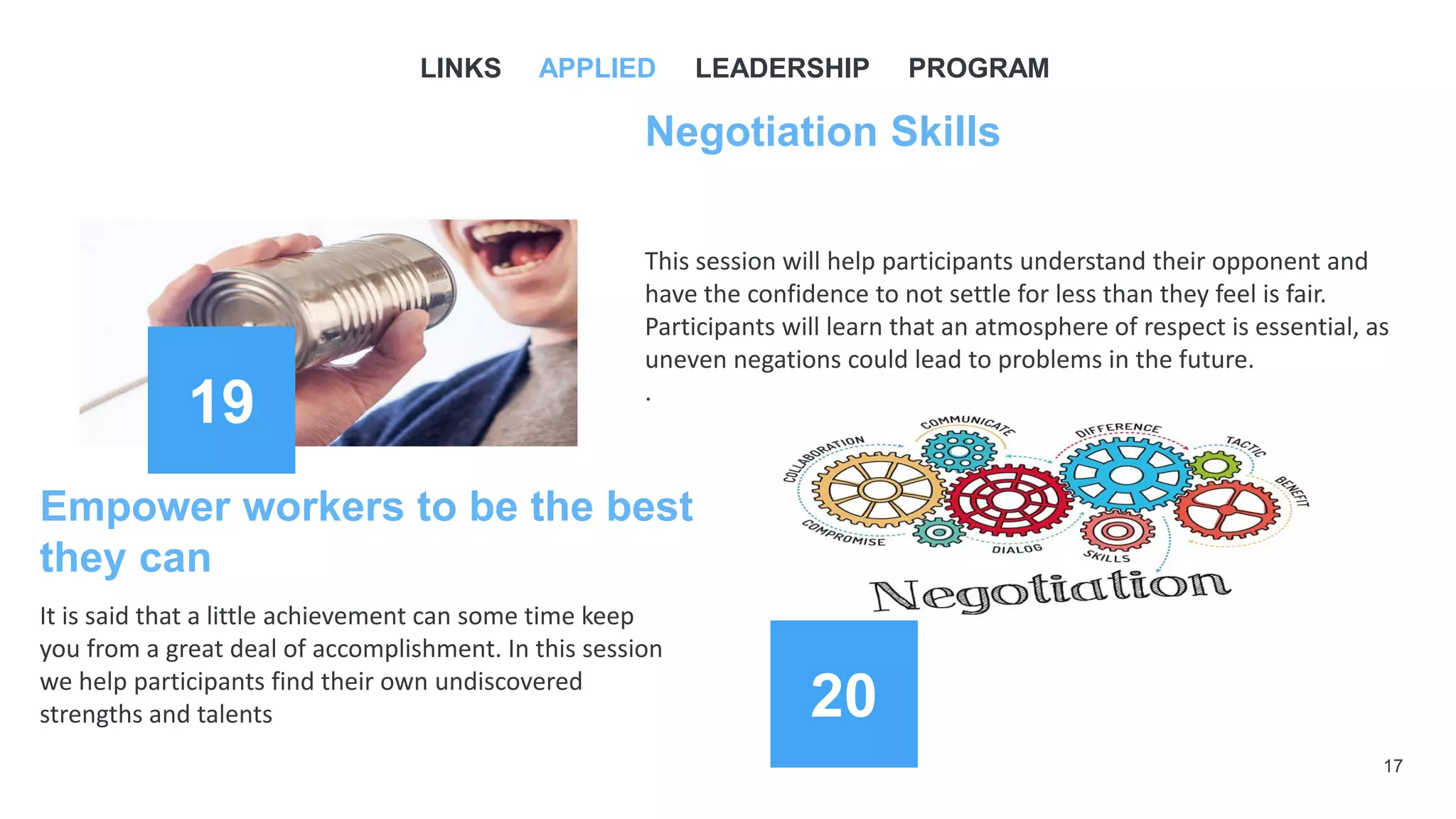 17
19
Negotiation Skills
This session will help participants understand their opponent and
have the confidence to not settle for less than they feel is fair.
Participants will learn that an atmosphere of respect is essential, as
uneven negations could lead to problems in the future.
.
Empower workers to be the best
they can
It is said that a little achievement can some time keep
you from a great deal of accomplishment. In this session
we help participants find their own undiscovered
strengths and talents
LINKS APPLIED LEADERSHIP PROGRAM
20
 