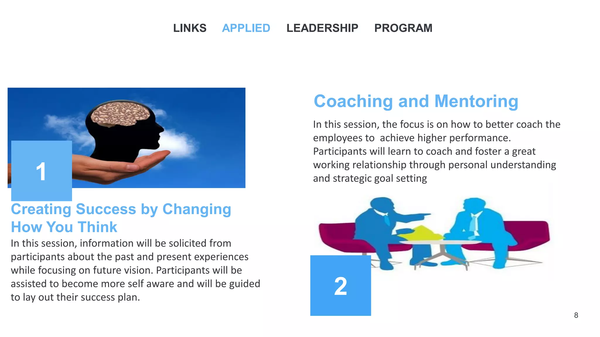 2
1
8
Creating Success by Changing
How You Think
In this session, information will be solicited from
participants about the past and present experiences
while focusing on future vision. Participants will be
assisted to become more self aware and will be guided
to lay out their success plan.
LINKS APPLIED LEADERSHIP PROGRAM
Coaching and Mentoring
In this session, the focus is on how to better coach the
employees to achieve higher performance.
Participants will learn to coach and foster a great
working relationship through personal understanding
and strategic goal setting
 